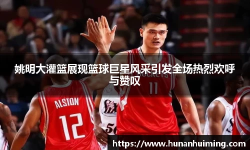 姚明大灌篮展现篮球巨星风采引发全场热烈欢呼与赞叹