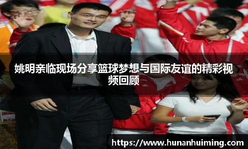 姚明亲临现场分享篮球梦想与国际友谊的精彩视频回顾