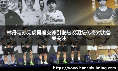 林丹与孙完虎再度交锋引发热议羽坛传奇对决备受关注