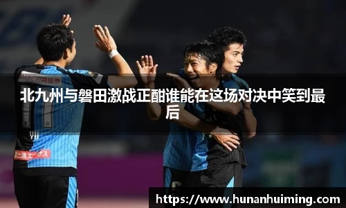 北九州与磐田激战正酣谁能在这场对决中笑到最后