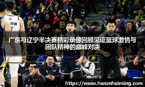 广东与辽宁半决赛精彩录像回顾见证篮球激情与团队精神的巅峰对决
