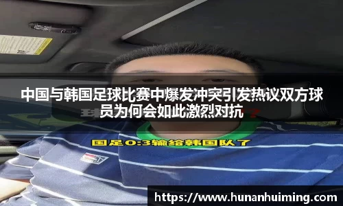 中国与韩国足球比赛中爆发冲突引发热议双方球员为何会如此激烈对抗