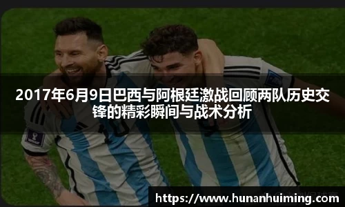2017年6月9日巴西与阿根廷激战回顾两队历史交锋的精彩瞬间与战术分析